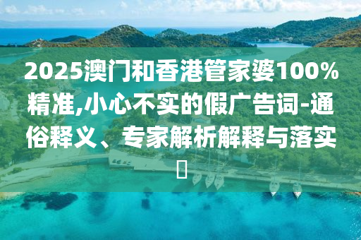 2025澳门和香港管家婆100%精准,小心不实的假广告词-通俗释义、专家解析解释与落实​